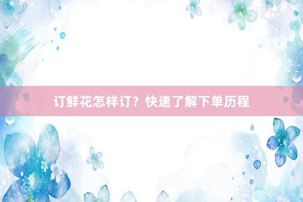 订鲜花怎样订？快速了解下单历程